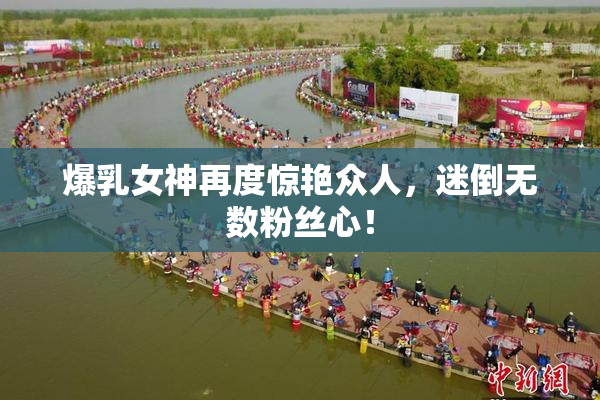 爆乳女神再度惊艳众人，迷倒无数粉丝心！