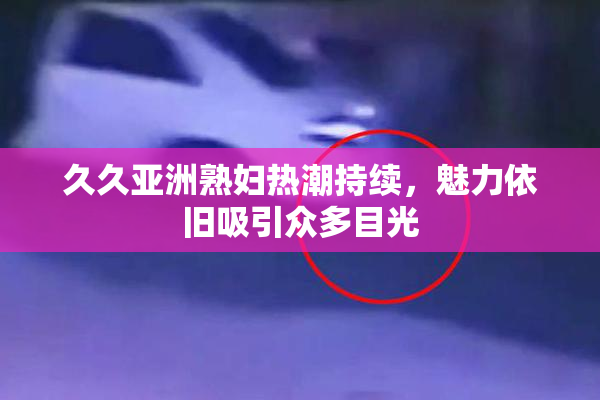 久久亚洲熟妇热潮持续，魅力依旧吸引众多目光