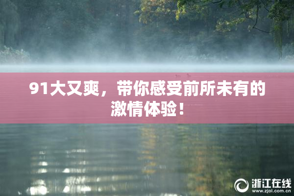 91大又爽，带你感受前所未有的激情体验！