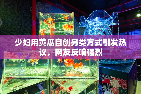 少妇用黄瓜自创另类方式引发热议，网友反响强烈