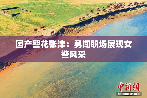 国产警花张津：勇闯职场展现女警风采