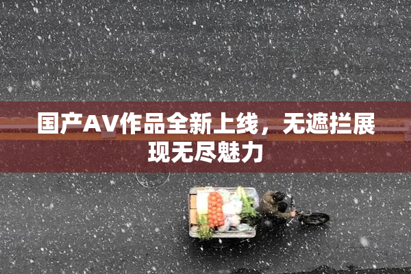 国产AV作品全新上线，无遮拦展现无尽魅力