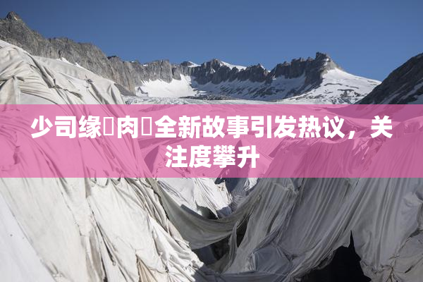 少司缘婬肉泬全新故事引发热议，关注度攀升