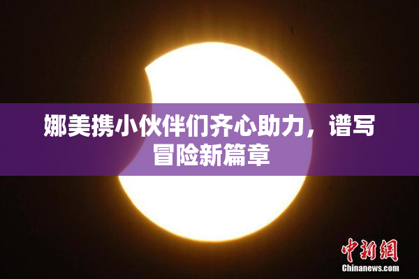 娜美携小伙伴们齐心助力，谱写冒险新篇章