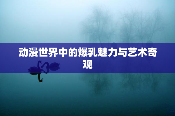 动漫世界中的爆乳魅力与艺术奇观