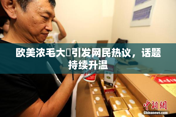 欧美浓毛大泬引发网民热议，话题持续升温