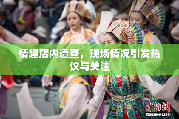 情趣店内遭查，现场情况引发热议与关注