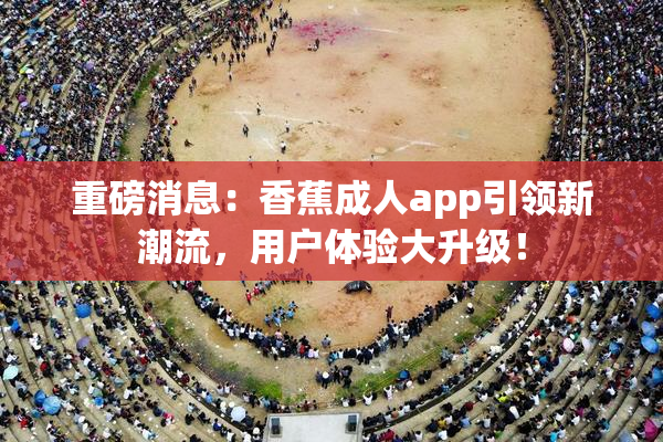 重磅消息：香蕉成人app引领新潮流，用户体验大升级！