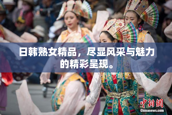日韩熟女精品，尽显风采与魅力的精彩呈现。