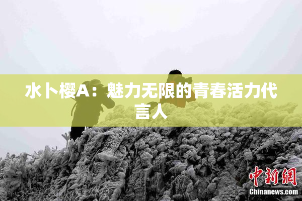水卜樱A：魅力无限的青春活力代言人