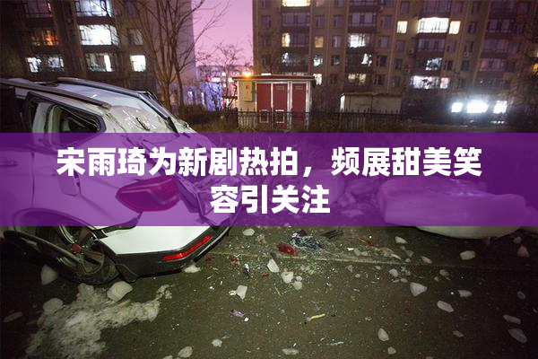 宋雨琦为新剧热拍，频展甜美笑容引关注