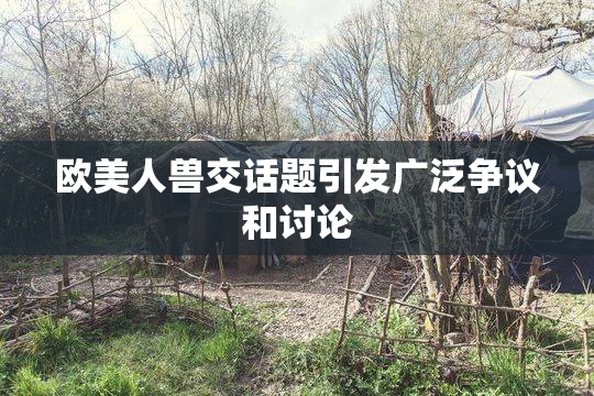 欧美人兽交话题引发广泛争议和讨论
