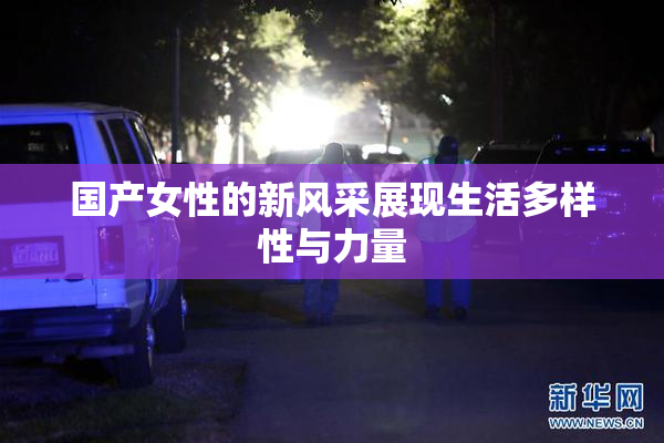 国产女性的新风采展现生活多样性与力量