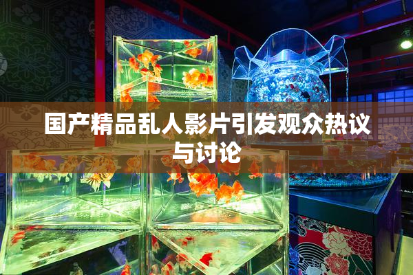 国产精品乱人影片引发观众热议与讨论