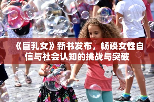《巨乳女》新书发布，畅谈女性自信与社会认知的挑战与突破