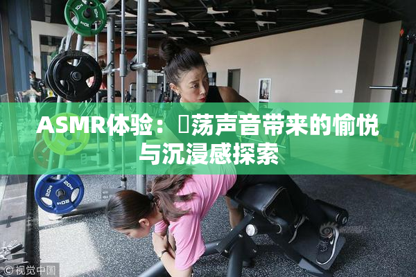 ASMR体验：婬荡声音带来的愉悦与沉浸感探索