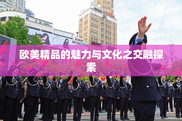 欧美精品的魅力与文化之交融探索