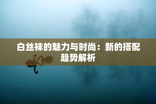 白丝袜的魅力与时尚：新的搭配趋势解析