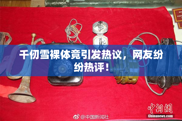 千仞雪裸体竟引发热议，网友纷纷热评！