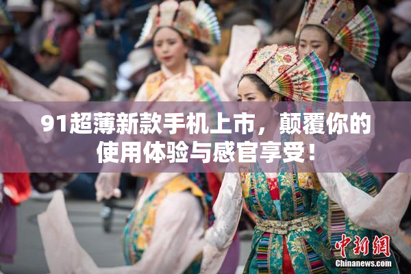 91超薄新款手机上市，颠覆你的使用体验与感官享受！