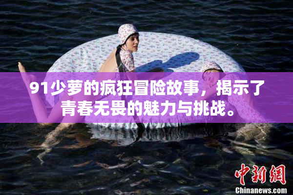 91少萝的疯狂冒险故事，揭示了青春无畏的魅力与挑战。
