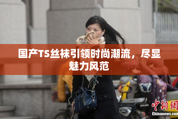 国产TS丝袜引领时尚潮流，尽显魅力风范