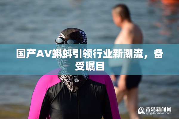 国产AV蝌蚪引领行业新潮流，备受瞩目