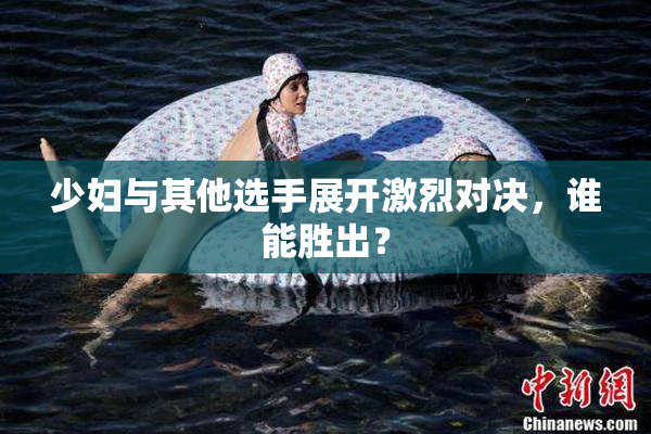 少妇与其他选手展开激烈对决，谁能胜出？