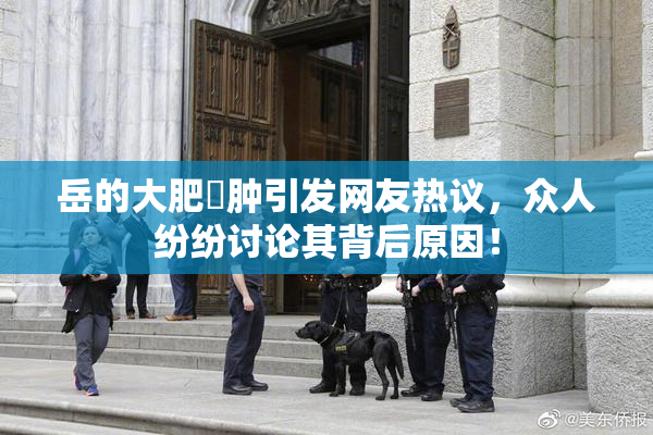 岳的大肥坹肿引发网友热议，众人纷纷讨论其背后原因！