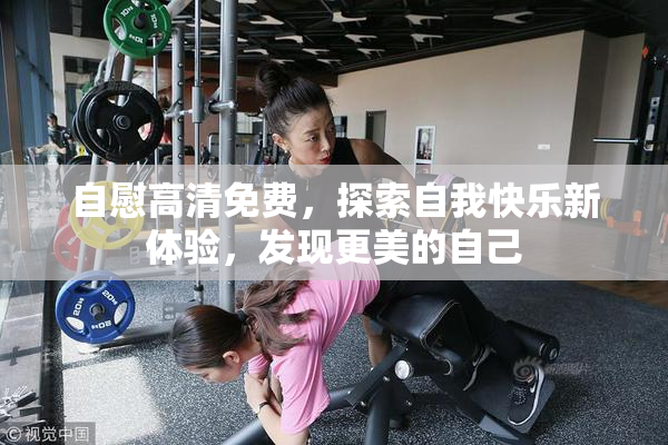 自慰高清免费，探索自我快乐新体验，发现更美的自己
