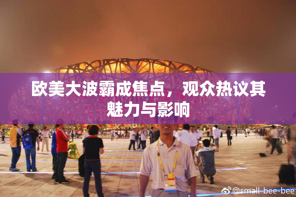 欧美大波霸成焦点，观众热议其魅力与影响