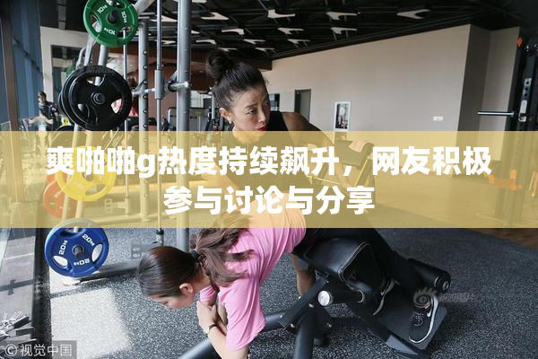 爽啪啪g热度持续飙升，网友积极参与讨论与分享