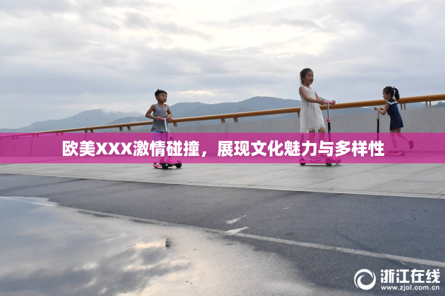 欧美XXX激情碰撞，展现文化魅力与多样性