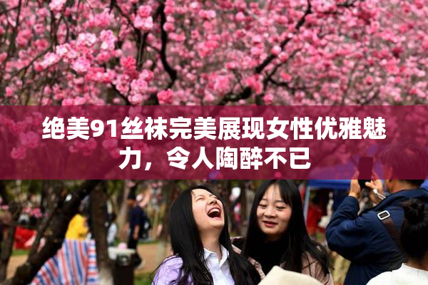 绝美91丝袜完美展现女性优雅魅力，令人陶醉不已