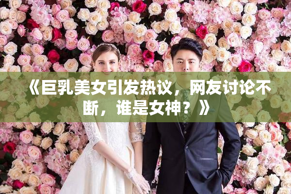《巨乳美女引发热议，网友讨论不断，谁是女神？》