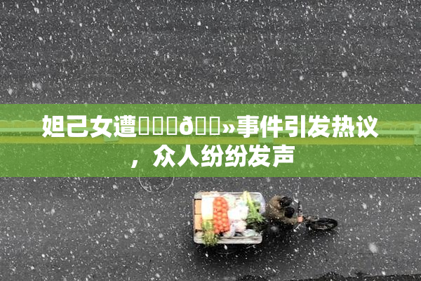 妲己女遭❌‌‌🐻事件引发热议，众人纷纷发声