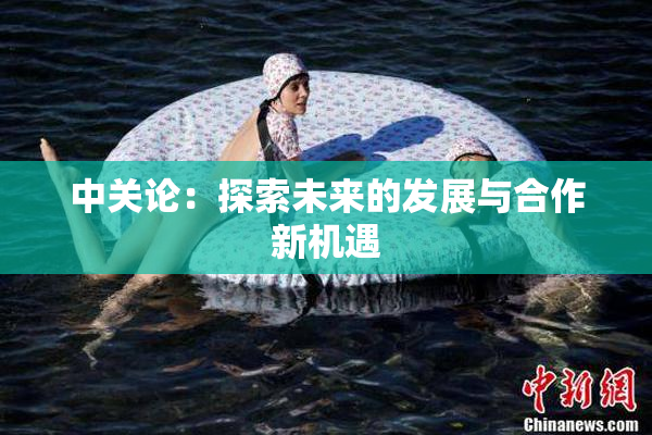 中关论：探索未来的发展与合作新机遇