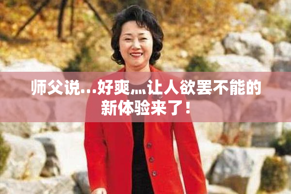 师父说…好爽灬让人欲罢不能的新体验来了！