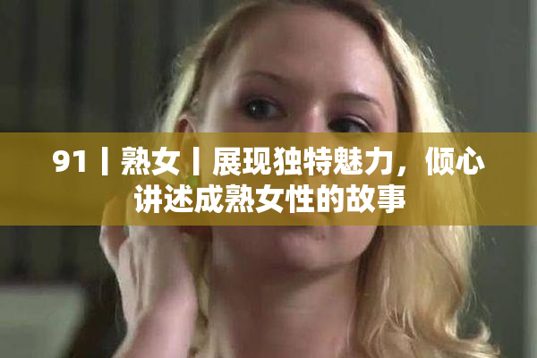 91丨熟女丨展现独特魅力，倾心讲述成熟女性的故事