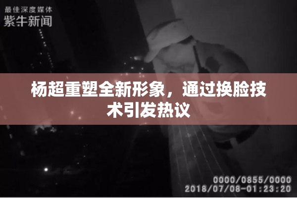 杨超重塑全新形象，通过换脸技术引发热议