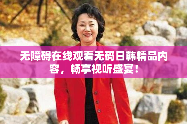 无障碍在线观看无码日韩精品内容，畅享视听盛宴！