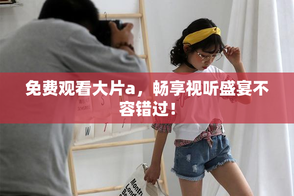 免费观看大片a，畅享视听盛宴不容错过！