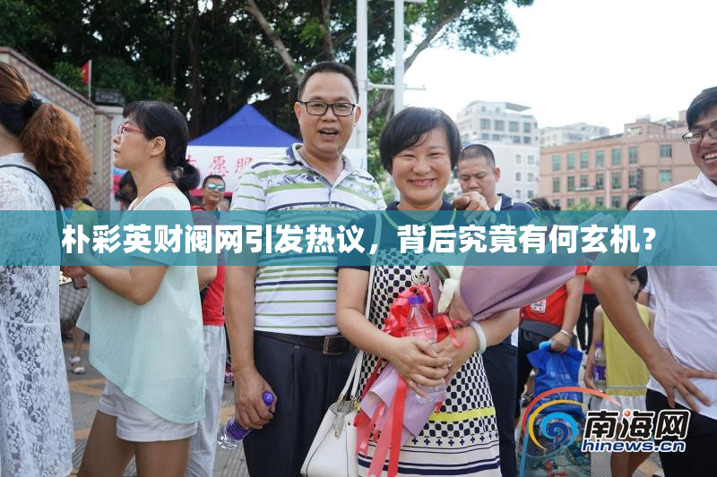 朴彩英财阀网引发热议，背后究竟有何玄机？