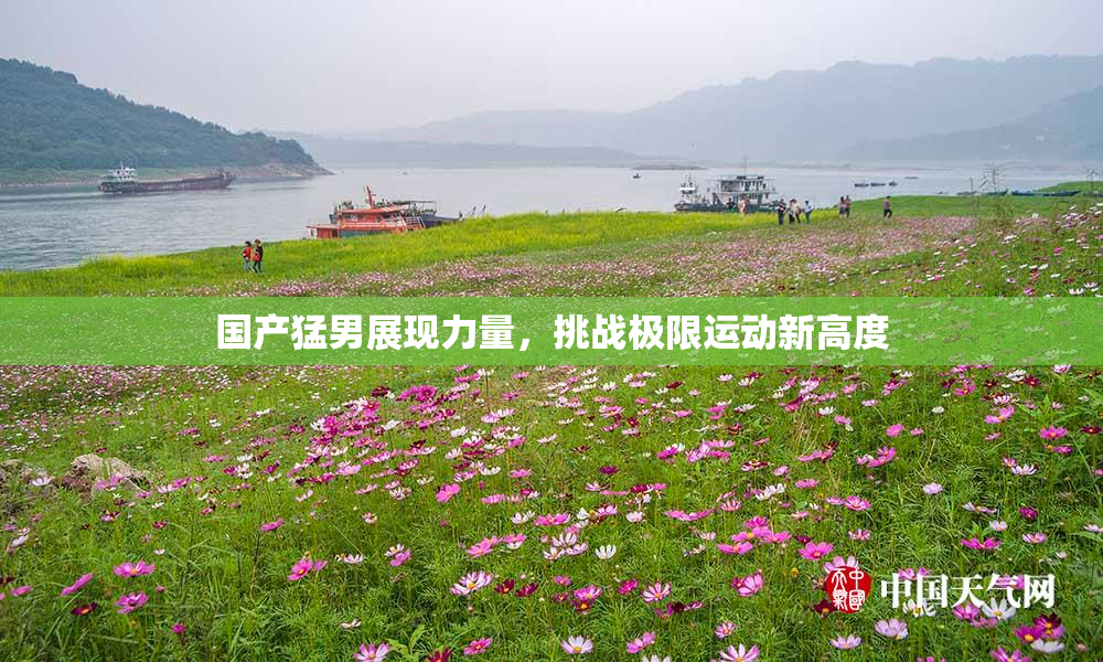 国产猛男展现力量，挑战极限运动新高度