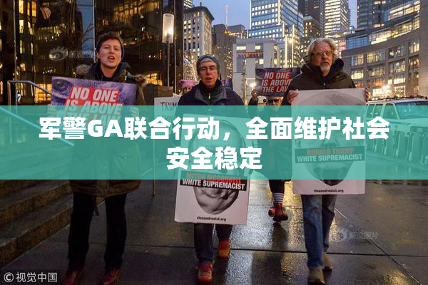 军警GA联合行动，全面维护社会安全稳定