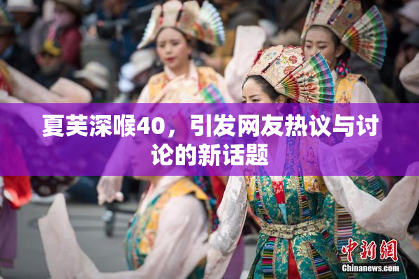 夏芙深喉40，引发网友热议与讨论的新话题
