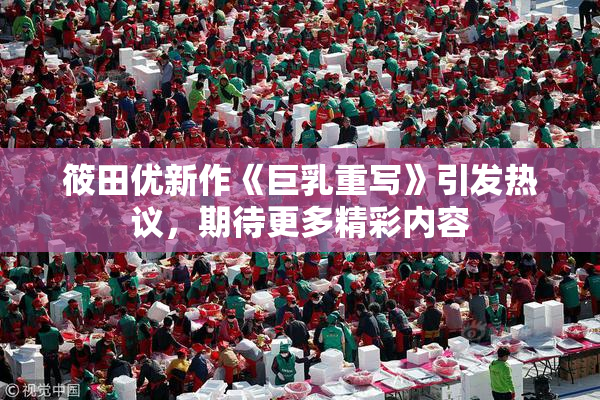 筱田优新作《巨乳重写》引发热议，期待更多精彩内容