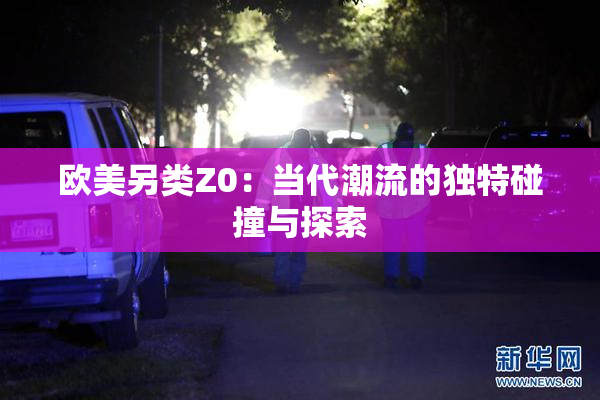 欧美另类Z0：当代潮流的独特碰撞与探索