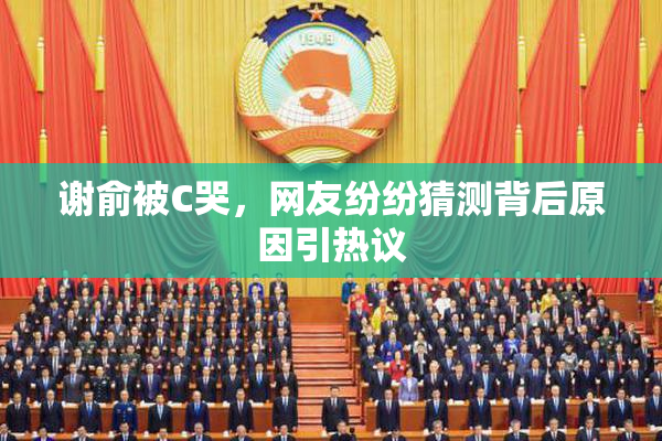 谢俞被C哭，网友纷纷猜测背后原因引热议