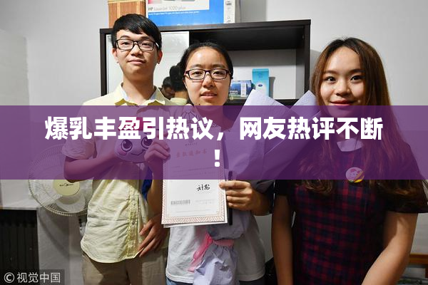 爆乳丰盈引热议，网友热评不断！